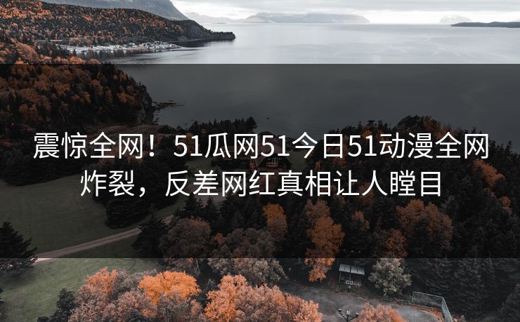 震惊全网！51瓜网51今日51动漫全网炸裂，反差网红真相让人瞠目  第1张