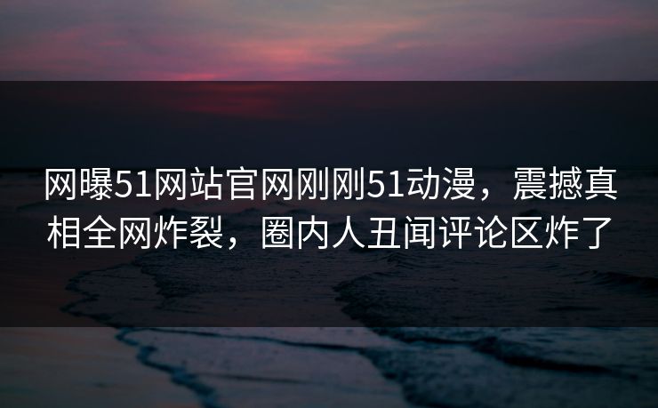 网曝51网站官网刚刚51动漫，震撼真相全网炸裂，圈内人丑闻评论区炸了