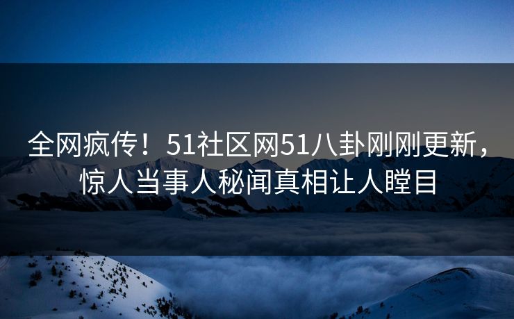 全网疯传！51社区网51八卦刚刚更新，惊人当事人秘闻真相让人瞠目