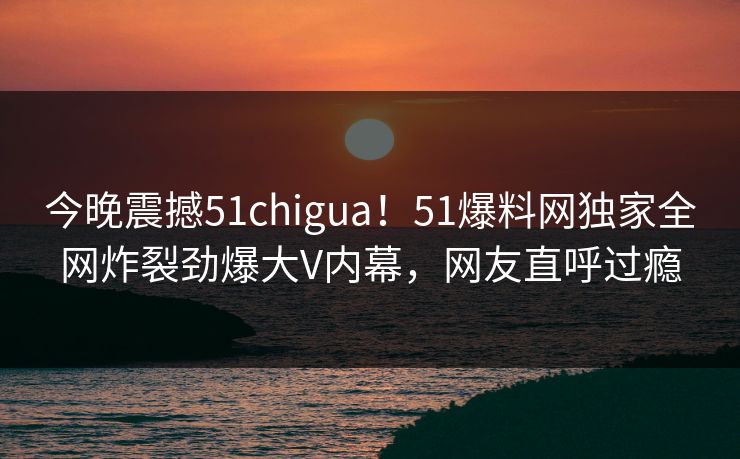 今晚震撼51chigua！51爆料网独家全网炸裂劲爆大V内幕，网友直呼过瘾