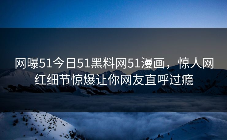 网曝51今日51黑料网51漫画，惊人网红细节惊爆让你网友直呼过瘾