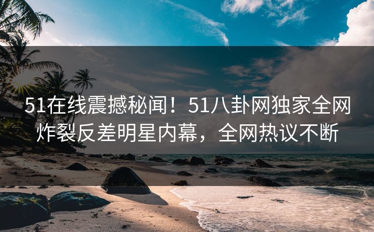 51在线震撼秘闻！51八卦网独家全网炸裂反差明星内幕，全网热议不断