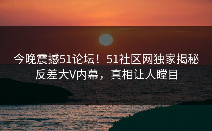 今晚震撼51论坛！51社区网独家揭秘反差大V内幕，真相让人瞠目