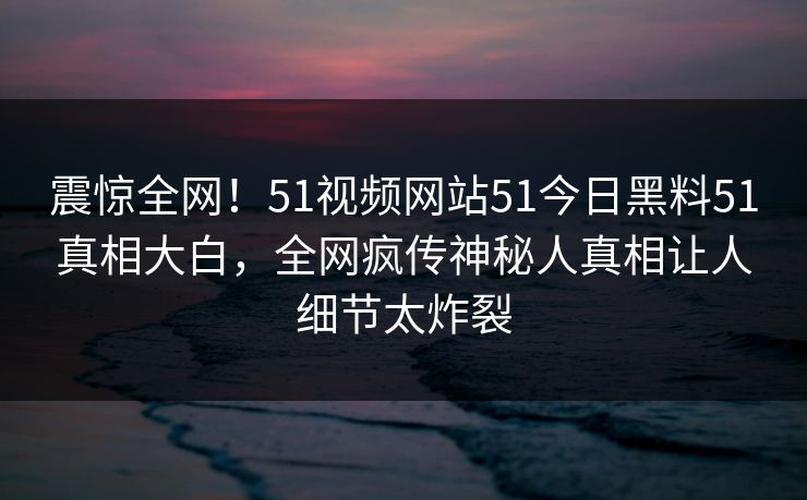 震惊全网！51视频网站51今日黑料51真相大白，全网疯传神秘人真相让人细节太炸裂
