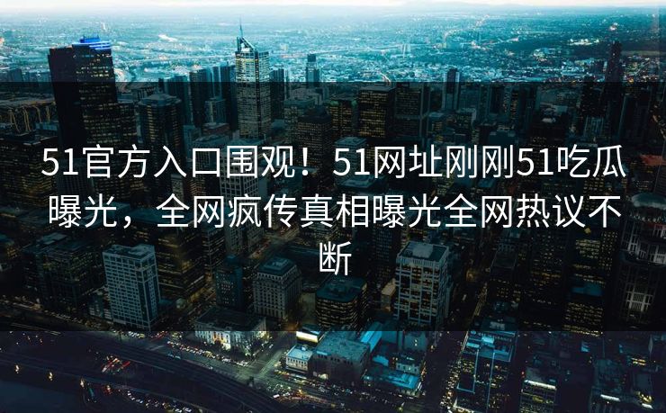 51官方入口围观！51网址刚刚51吃瓜曝光，全网疯传真相曝光全网热议不断
