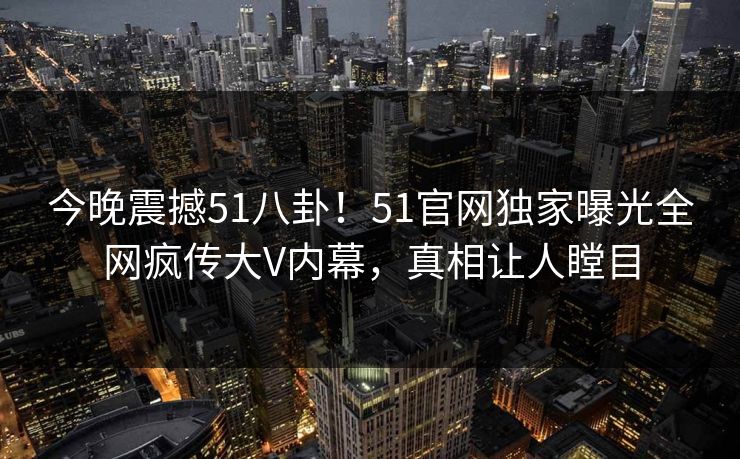 今晚震撼51八卦！51官网独家曝光全网疯传大V内幕，真相让人瞠目  第1张