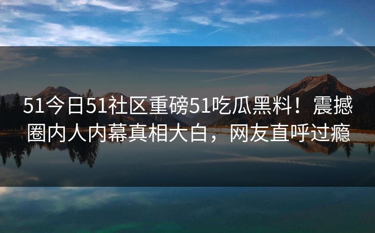 51今日51社区重磅51吃瓜黑料！震撼圈内人内幕真相大白，网友直呼过瘾  第1张