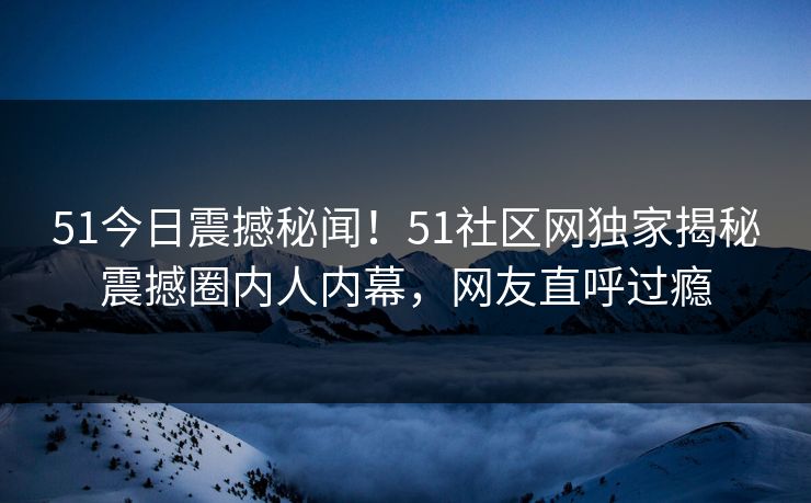51今日震撼秘闻！51社区网独家揭秘震撼圈内人内幕，网友直呼过瘾  第1张