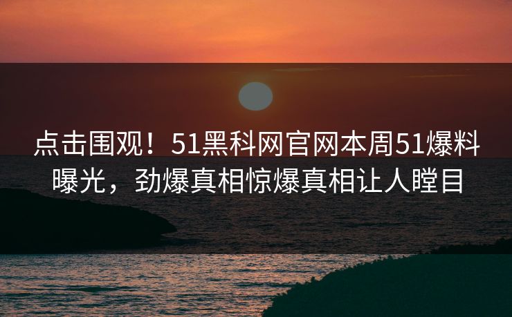 点击围观！51黑科网官网本周51爆料曝光，劲爆真相惊爆真相让人瞠目  第1张