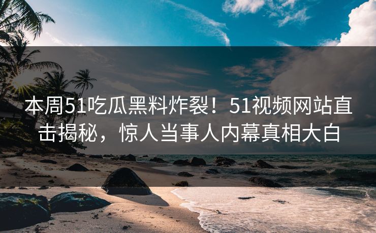 本周51吃瓜黑料炸裂！51视频网站直击揭秘，惊人当事人内幕真相大白  第1张