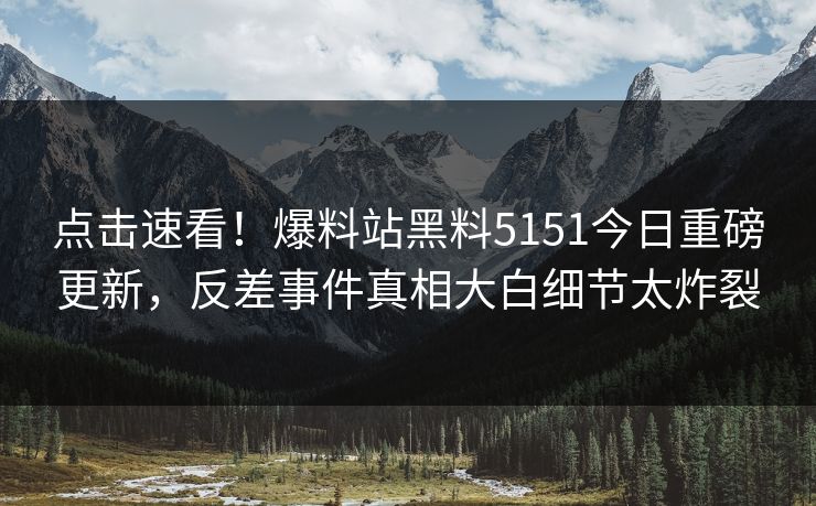 点击速看！爆料站黑料5151今日重磅更新，反差事件真相大白细节太炸裂