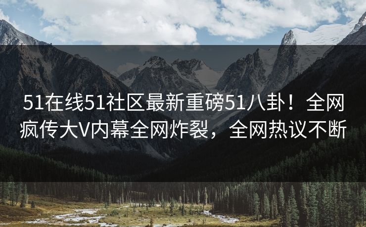 51在线51社区最新重磅51八卦！全网疯传大V内幕全网炸裂，全网热议不断
