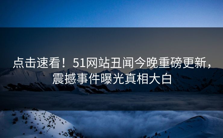点击速看！51网站丑闻今晚重磅更新，震撼事件曝光真相大白