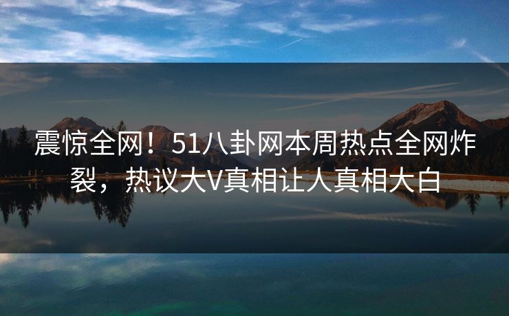 震惊全网！51八卦网本周热点全网炸裂，热议大V真相让人真相大白