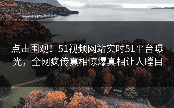 点击围观！51视频网站实时51平台曝光，全网疯传真相惊爆真相让人瞠目  第1张