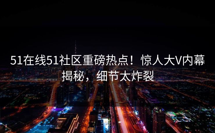 51在线51社区重磅热点！惊人大V内幕揭秘，细节太炸裂