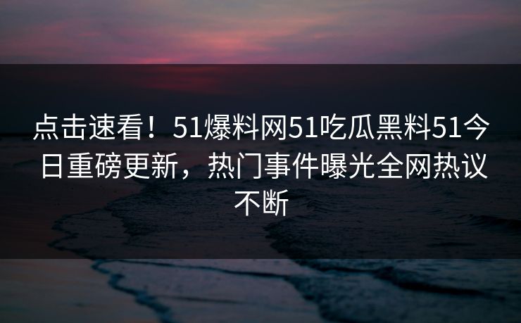 点击速看！51爆料网51吃瓜黑料51今日重磅更新，热门事件曝光全网热议不断