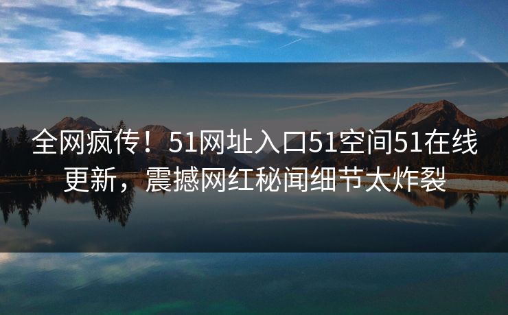 全网疯传！51网址入口51空间51在线更新，震撼网红秘闻细节太炸裂