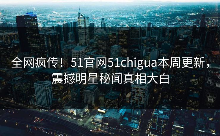 全网疯传！51官网51chigua本周更新，震撼明星秘闻真相大白