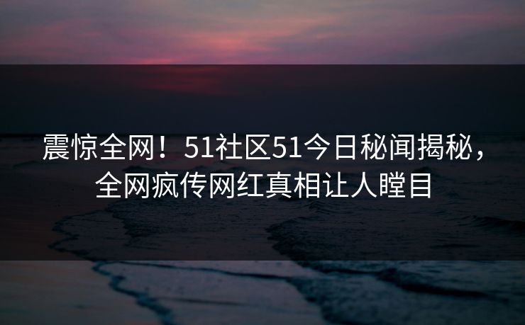 震惊全网！51社区51今日秘闻揭秘，全网疯传网红真相让人瞠目  第1张