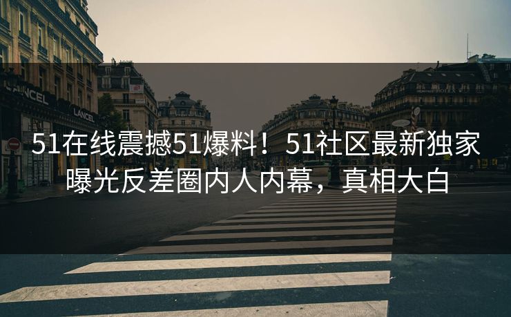 51在线震撼51爆料！51社区最新独家曝光反差圈内人内幕，真相大白
