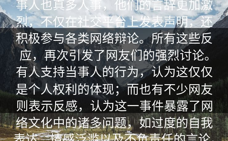 事人也真多人事，他们的言辞更加激烈，不仅在社交平台上发表声明，还积极参与各类网络辩论。所有这些反应，再次引发了网友们的强烈讨论。有人支持当事人的行为，认为这仅仅是个人权利的体现；而也有不少网友则表示反感，认为这一事件暴露了网络文化中的诸多问题，如过度的自我表达、情感泛滥以及不负责任的言论。  第1张
