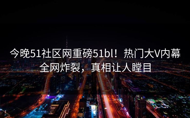 今晚51社区网重磅51bl！热门大V内幕全网炸裂，真相让人瞠目  第1张
