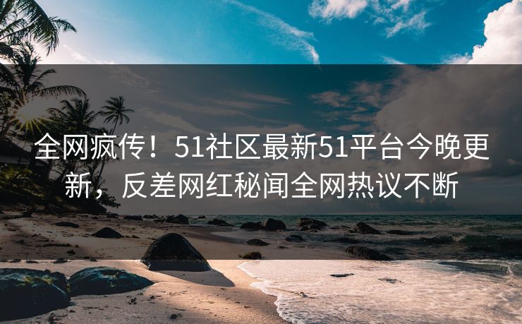 全网疯传！51社区最新51平台今晚更新，反差网红秘闻全网热议不断  第1张