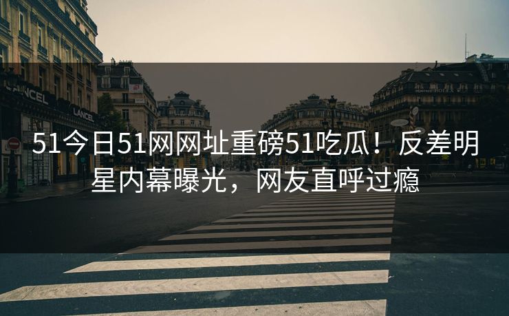 51今日51网网址重磅51吃瓜！反差明星内幕曝光，网友直呼过瘾  第1张