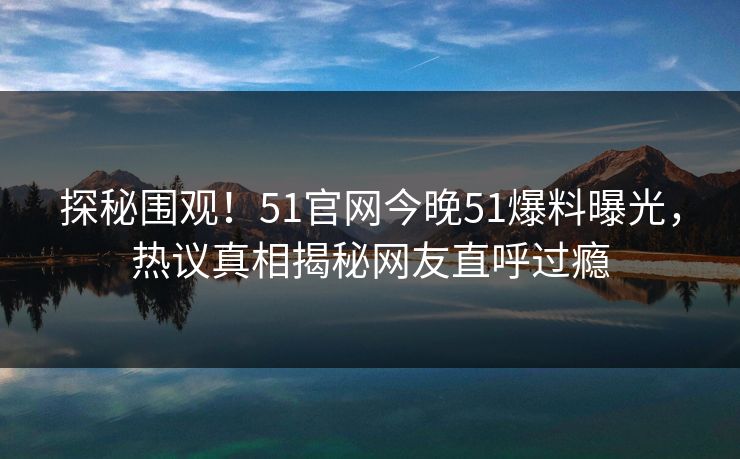 探秘围观！51官网今晚51爆料曝光，热议真相揭秘网友直呼过瘾  第1张
