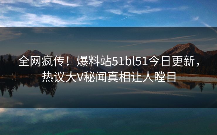 全网疯传！爆料站51bl51今日更新，热议大V秘闻真相让人瞠目  第1张