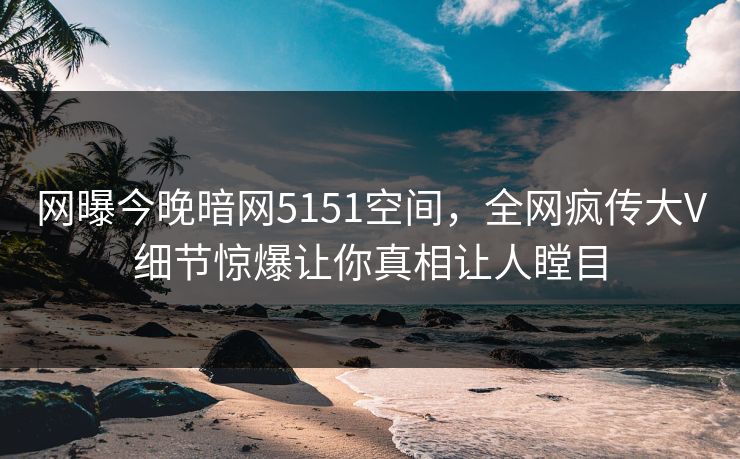 网曝今晚暗网5151空间，全网疯传大V细节惊爆让你真相让人瞠目