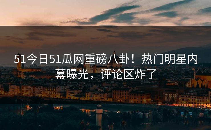 51今日51瓜网重磅八卦！热门明星内幕曝光，评论区炸了