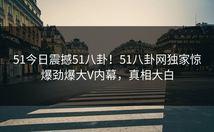 51今日震撼51八卦！51八卦网独家惊爆劲爆大V内幕，真相大白  第1张
