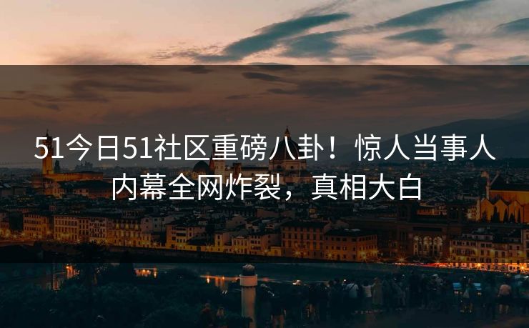 51今日51社区重磅八卦！惊人当事人内幕全网炸裂，真相大白
