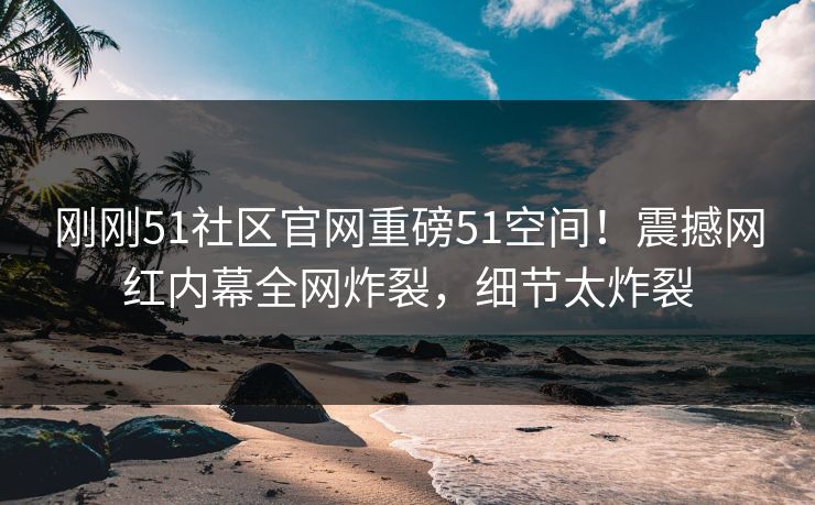 刚刚51社区官网重磅51空间！震撼网红内幕全网炸裂，细节太炸裂