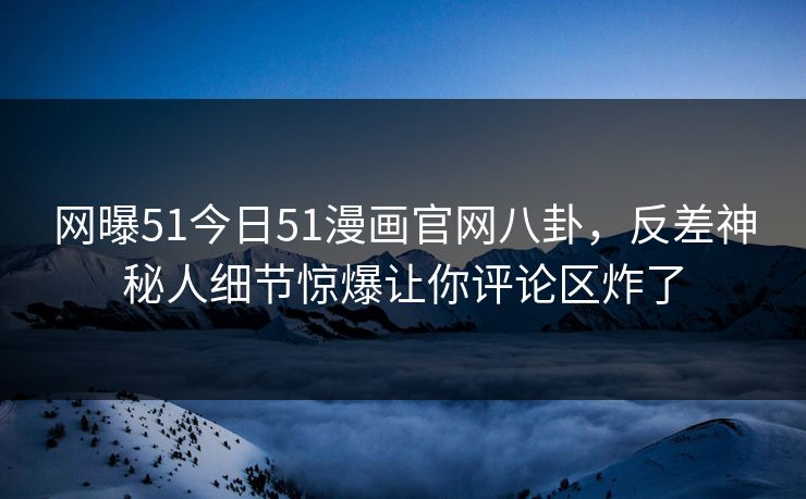 网曝51今日51漫画官网八卦，反差神秘人细节惊爆让你评论区炸了