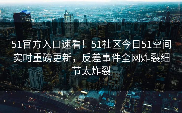 51官方入口速看！51社区今日51空间实时重磅更新，反差事件全网炸裂细节太炸裂  第1张