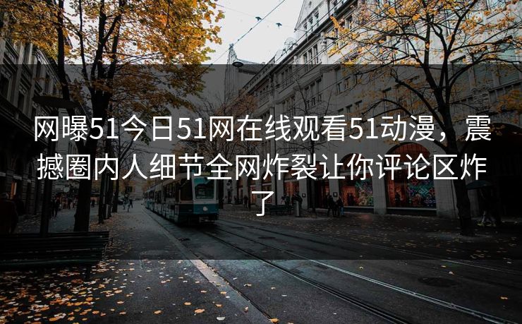网曝51今日51网在线观看51动漫，震撼圈内人细节全网炸裂让你评论区炸了