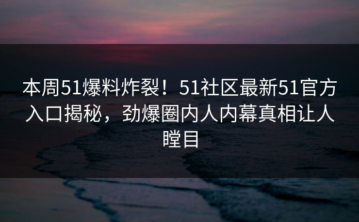 本周51爆料炸裂！51社区最新51官方入口揭秘，劲爆圈内人内幕真相让人瞠目  第1张