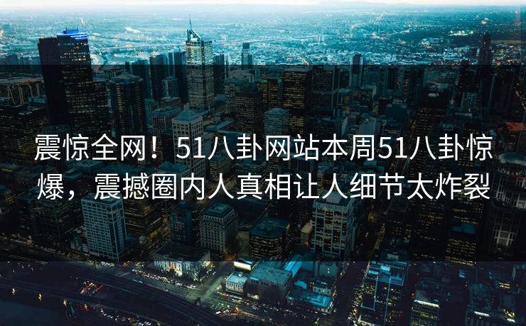 震惊全网！51八卦网站本周51八卦惊爆，震撼圈内人真相让人细节太炸裂  第1张