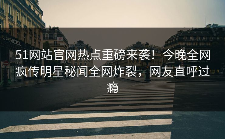 51网站官网热点重磅来袭！今晚全网疯传明星秘闻全网炸裂，网友直呼过瘾