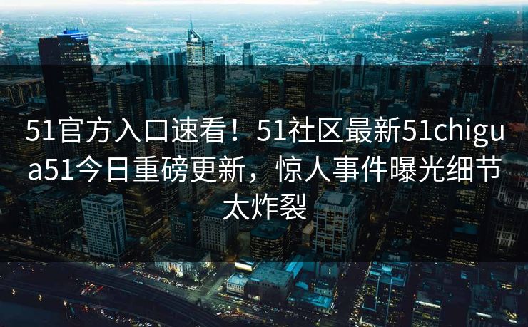 51官方入口速看！51社区最新51chigua51今日重磅更新，惊人事件曝光细节太炸裂