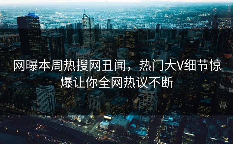 网曝本周热搜网丑闻，热门大V细节惊爆让你全网热议不断
