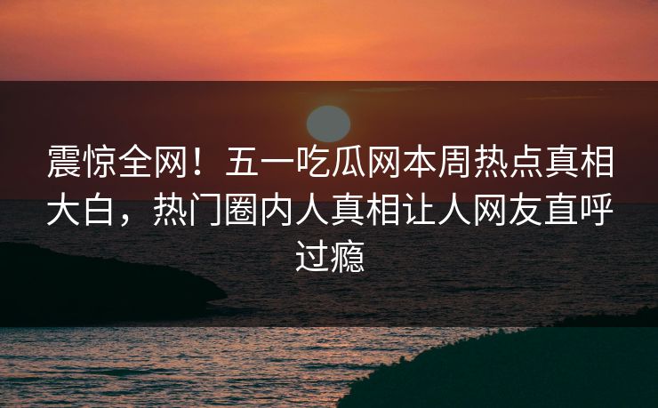震惊全网！五一吃瓜网本周热点真相大白，热门圈内人真相让人网友直呼过瘾