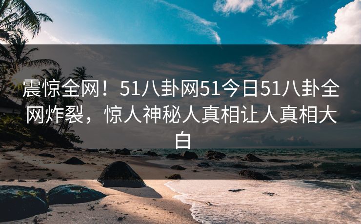 震惊全网！51八卦网51今日51八卦全网炸裂，惊人神秘人真相让人真相大白