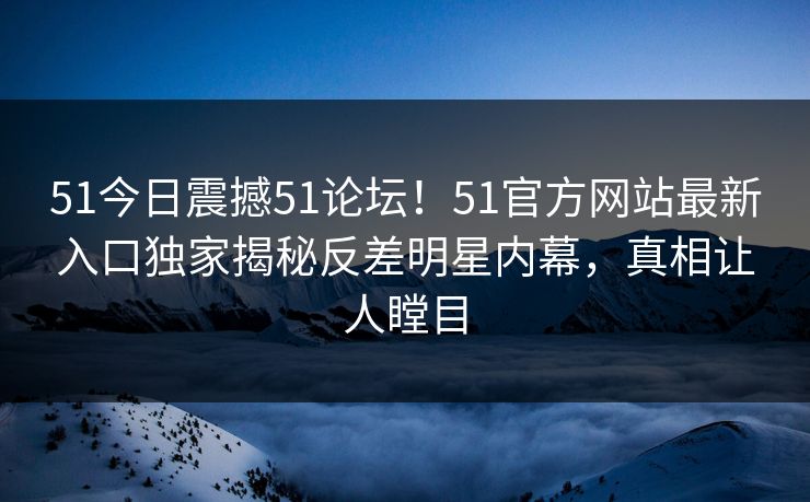51今日震撼51论坛！51官方网站最新入口独家揭秘反差明星内幕，真相让人瞠目  第1张