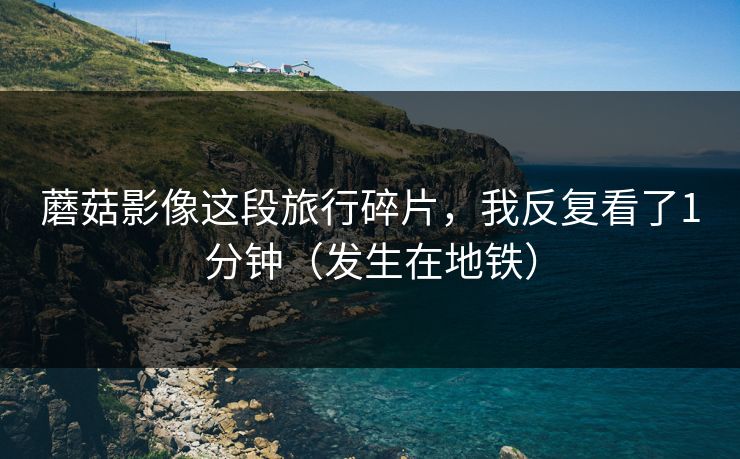 蘑菇影像这段旅行碎片，我反复看了1分钟（发生在地铁）