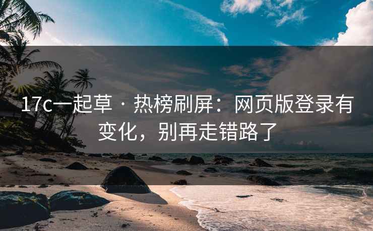 17c一起草 · 热榜刷屏：网页版登录有变化，别再走错路了