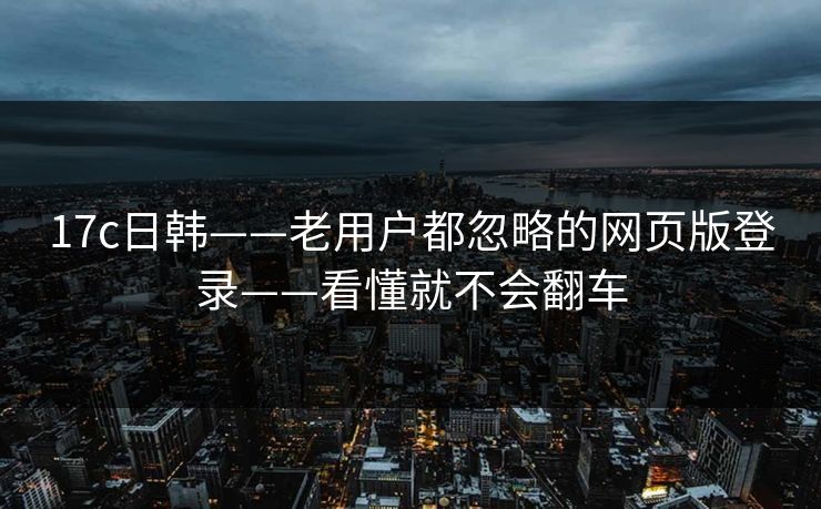 17c日韩——老用户都忽略的网页版登录——看懂就不会翻车